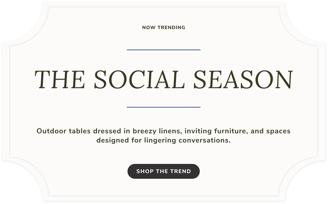 Now Trending The Social Season. Outdoor tables dressed in breezy linens, inviting furniture, and spaces designed for lingering conversations. Shop The Trend.