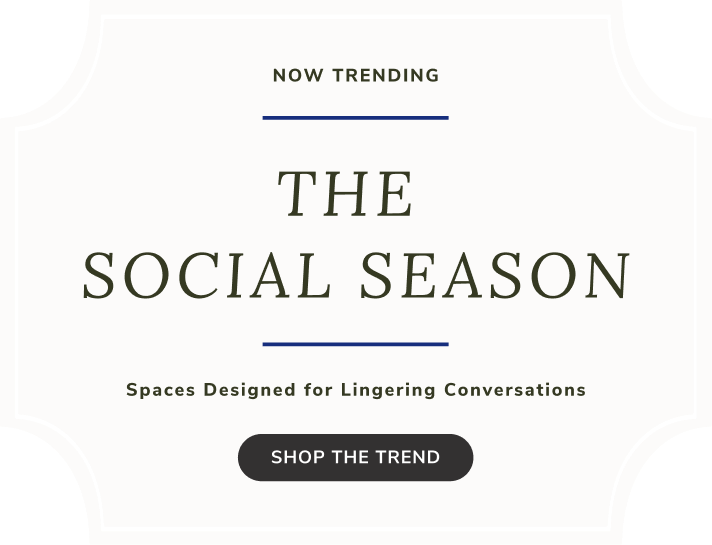 NOW TRENDING - THE 
SOCIAL SEASON - Spaces Designed for Lingering Conversations, SHOP THE TREND